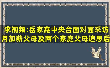 求视频:岳家鑫中央台面对面采访月加薪父母及两个家庭父母追思后悔