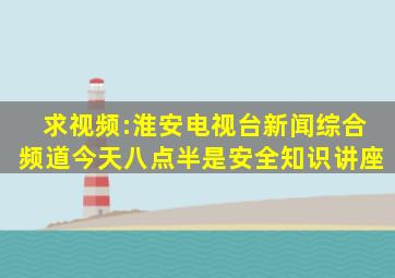 求视频:淮安电视台新闻综合频道今天八点半是安全知识讲座