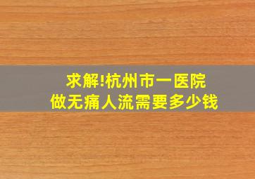 求解!杭州市一医院做无痛人流需要多少钱