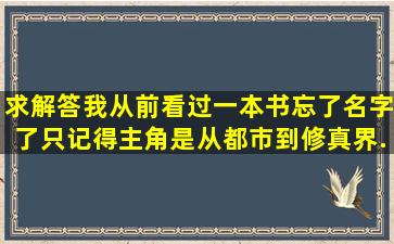 求解答,我从前看过一本书,忘了名字了,只记得,主角是从都市到修真界,...