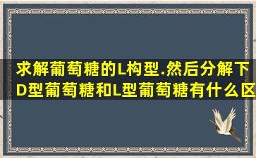 求解葡萄糖的L构型.然后分解下D型葡萄糖和L型葡萄糖有什么区别