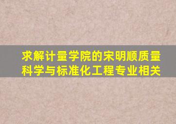 求解计量学院的宋明顺质量科学与标准化工程专业相关