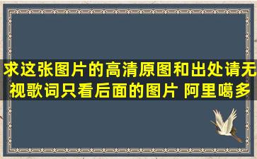 求这张图片的高清原图和出处请无视歌词,只看后面的图片 阿里噶多