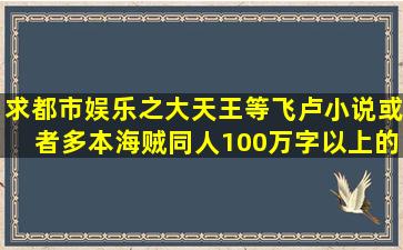 求都市娱乐之大天王等飞卢小说或者多本海贼同人100万字以上的。