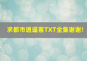 求都市逍遥客TXT全集,谢谢!