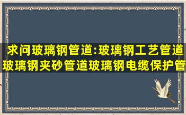 求问玻璃钢管道:玻璃钢工艺管道,玻璃钢夹砂管道,玻璃钢电缆保护管...