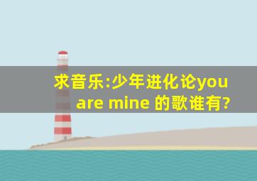 求音乐:少年进化论you are mine 的歌谁有?