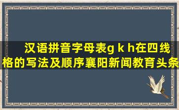汉语拼音字母表g k h在四线格的写法及顺序襄阳新闻教育头条