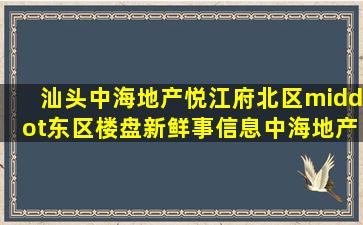 汕头中海地产悦江府北区·东区楼盘新鲜事信息,中海地产悦江府北区...