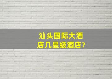 汕头国际大酒店几星级酒店?