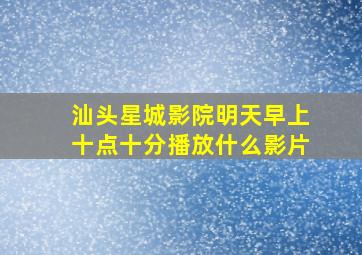 汕头星城影院明天早上十点十分播放什么影片