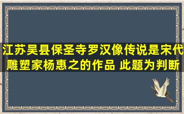 江苏吴县保圣寺罗汉像,传说是宋代雕塑家杨惠之的作品。( )此题为判断...