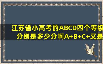 江苏省小高考的ABCD四个等级分别是多少分啊(A+B+C+又是多少...