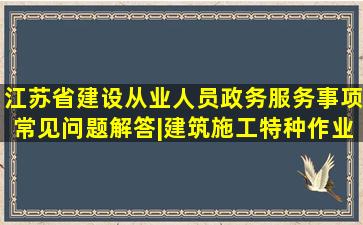 江苏省建设从业人员政务服务事项常见问题解答|建筑施工特种作业...