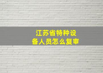 江苏省特种设备人员怎么复审(