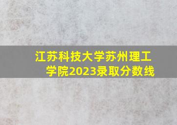 江苏科技大学苏州理工学院2023录取分数线