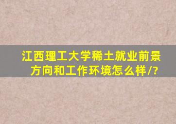 江西理工大学稀土就业前景,方向和工作环境怎么样/?