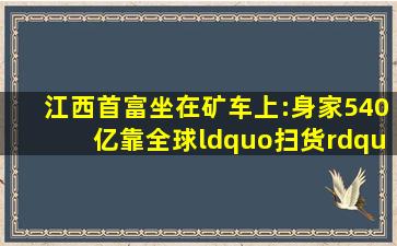 江西首富坐在矿车上:身家540亿,靠全球“扫货”终成一代锂王