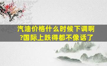 汽油价格什么时候下调啊?国际上跌得都不像话了