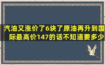 汽油又涨价了,6块了,原油再升到国际最高价147的话不知道要多少一升了