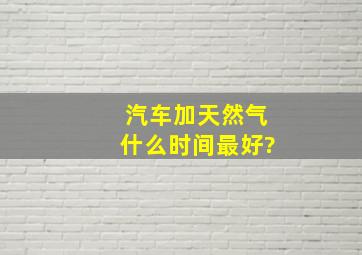 汽车加天然气什么时间最好?