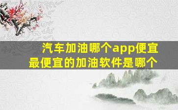 汽车加油哪个app便宜最便宜的加油软件是哪个