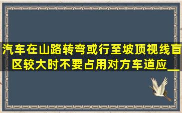 汽车在山路转弯或行至坡顶、视线盲区较大时,不要占用对方车道,应___...