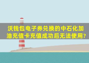 沃钱包电子券兑换的中石化加油充值卡充值成功后无法使用?