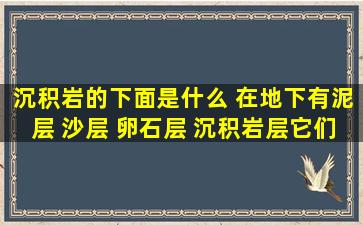 沉积岩的下面是什么 在地下有泥层 沙层 卵石层 沉积岩层,它们是怎样...