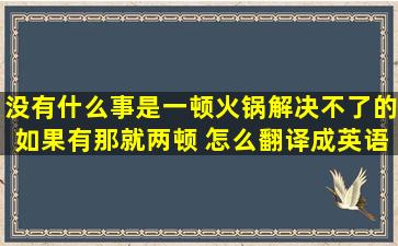 没有什么事是一顿火锅解决不了的,如果有,那就两顿。 怎么翻译成英语?