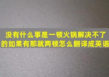 没有什么事是一顿火锅解决不了的如果有那就两顿。怎么翻译成英语(