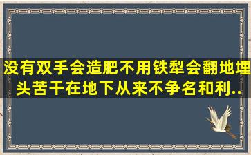 没有双手会造肥,不用铁犁会翻地,埋头苦干在地下,从来不争名和利。(...