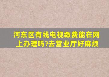 河东区有线电视缴费能在网上办理吗?去营业厅好麻烦