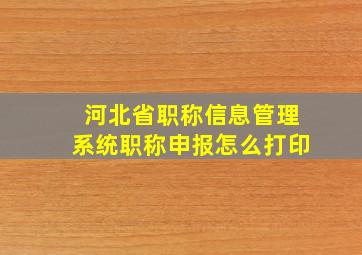 河北省职称信息管理系统职称申报怎么打印