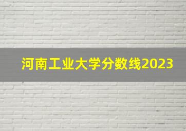 河南工业大学分数线2023