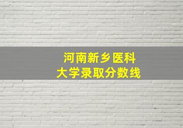 河南新乡医科大学录取分数线