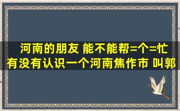 河南的朋友 能不能帮=个=忙 有没有认识一个河南焦作市 叫郭明太的人 ...