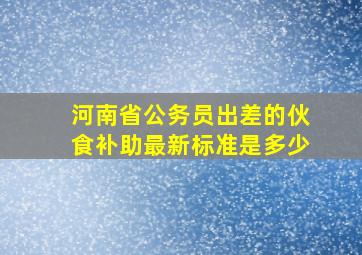 河南省公务员出差的伙食补助最新标准是多少