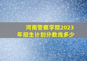 河南警察学院2023年招生计划分数线多少