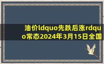 油价“先跌后涨”常态,2024年3月15日,全国调整92、95号汽油价