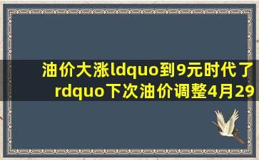 油价大涨“到9元时代了”下次油价调整4月29日油价又贵了