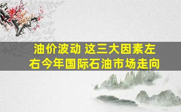 油价波动 这三大因素左右今年国际石油市场走向