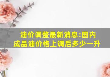 油价调整最新消息:国内成品油价格上调后多少一升