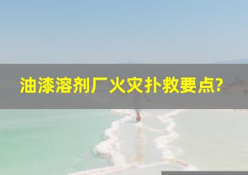 油漆、溶剂厂火灾扑救要点?