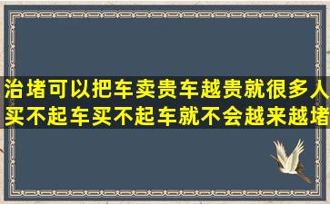 治堵可以把车卖贵,车越贵就很多人买不起车,买不起车就不会越来越堵...