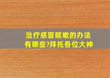 治疗感冒咳嗽的办法有哪些?拜托各位大神