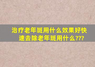 治疗老年斑用什么效果好,快速去除老年斑用什么???