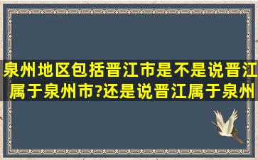 泉州地区包括晋江市。是不是说晋江属于泉州市?还是说晋江属于泉州...