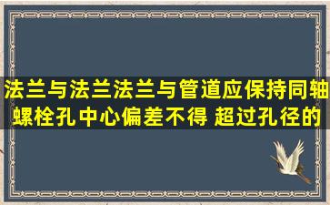 法兰与法兰、法兰与管道应保持同轴,螺栓孔中心偏差不得 超过孔径的()...