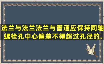 法兰与法兰、法兰与管道应保持同轴,螺栓孔中心偏差不得超过孔径的 ( ...